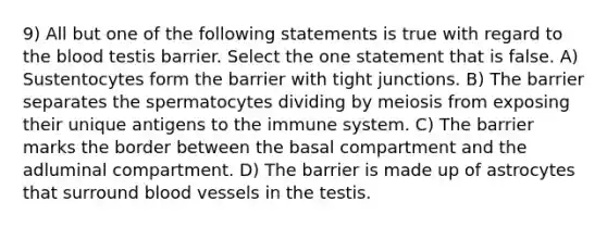 9) All but one of the following statements is true with regard to the blood testis barrier. Select the one statement that is false. A) Sustentocytes form the barrier with tight junctions. B) The barrier separates the spermatocytes dividing by meiosis from exposing their unique antigens to the immune system. C) The barrier marks the border between the basal compartment and the adluminal compartment. D) The barrier is made up of astrocytes that surround blood vessels in the testis.