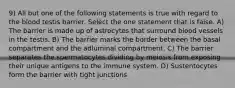 9) All but one of the following statements is true with regard to the blood testis barrier. Select the one statement that is false. A) The barrier is made up of astrocytes that surround blood vessels in the testis. B) The barrier marks the border between the basal compartment and the adluminal compartment. C) The barrier separates the spermatocytes dividing by meiosis from exposing their unique antigens to the immune system. D) Sustentocytes form the barrier with tight junctions