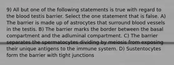 9) All but one of the following statements is true with regard to the blood testis barrier. Select the one statement that is false. A) The barrier is made up of astrocytes that surround blood vessels in the testis. B) The barrier marks the border between the basal compartment and the adluminal compartment. C) The barrier separates the spermatocytes dividing by meiosis from exposing their unique antigens to the immune system. D) Sustentocytes form the barrier with tight junctions