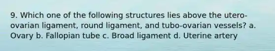 9. Which one of the following structures lies above the utero-ovarian ligament, round ligament, and tubo-ovarian vessels? a. Ovary b. Fallopian tube c. Broad ligament d. Uterine artery