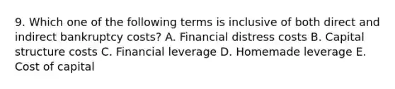 9. Which one of the following terms is inclusive of both direct and indirect bankruptcy costs? A. Financial distress costs B. Capital structure costs C. Financial leverage D. Homemade leverage E. Cost of capital