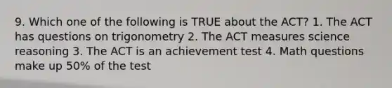 9. Which one of the following is TRUE about the ACT? 1. The ACT has questions on trigonometry 2. The ACT measures science reasoning 3. The ACT is an achievement test 4. Math questions make up 50% of the test