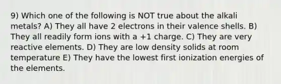 9) Which one of the following is NOT true about the alkali metals? A) They all have 2 electrons in their valence shells. B) They all readily form ions with a +1 charge. C) They are very reactive elements. D) They are low density solids at room temperature E) They have the lowest first ionization energies of the elements.