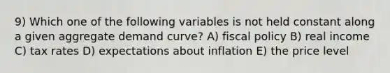 9) Which one of the following variables is not held constant along a given aggregate demand curve? A) fiscal policy B) real income C) tax rates D) expectations about inflation E) the price level