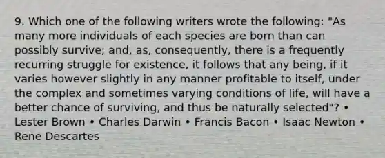 9. Which one of the following writers wrote the following: "As many more individuals of each species are born than can possibly survive; and, as, consequently, there is a frequently recurring struggle for existence, it follows that any being, if it varies however slightly in any manner profitable to itself, under the complex and sometimes varying conditions of life, will have a better chance of surviving, and thus be naturally selected"? • Lester Brown • Charles Darwin • Francis Bacon • Isaac Newton • Rene Descartes