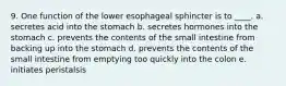 9. One function of the lower esophageal sphincter is to ____. a. secretes acid into the stomach b. secretes hormones into the stomach c. prevents the contents of the small intestine from backing up into the stomach d. prevents the contents of the small intestine from emptying too quickly into the colon e. initiates peristalsis