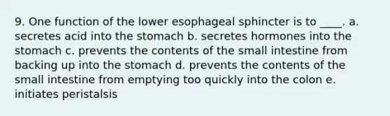 9. One function of the lower esophageal sphincter is to ____. a. secretes acid into the stomach b. secretes hormones into the stomach c. prevents the contents of the small intestine from backing up into the stomach d. prevents the contents of the small intestine from emptying too quickly into the colon e. initiates peristalsis