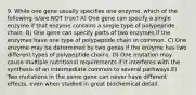 9. While one gene usually specifies one enzyme, which of the following is/are NOT true? A) One gene can specify a single enzyme if that enzyme contains a single type of polypeptide chain. B) One gene can specify parts of two enzymes if the enzymes have one type of polypeptide chain in common. C) One enzyme may be determined by two genes if the enzyme has two different types of polypeptide chains. D) One mutation may cause multiple nutritional requirements if it interferes with the synthesis of an intermediate common to several pathways.E) Two mutations in the same gene can never have different effects, even when studied in great biochemical detail.