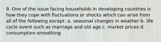 9. One of the issue facing households in developing countries is how they cope with fluctuations or shocks which can arise from all of the following except: a. seasonal changes in weather b. life cycle event such as marriage and old age c. market prices d. consumption smoothing