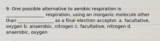 9. One possible alternative to aerobic respiration is _________________ respiration, using an inorganic molecule other than ________________ as a final electron acceptor. a. facultative, oxygen b. anaerobic, nitrogen c. facultative, nitrogen d. anaerobic, oxygen