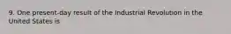 9. One present-day result of the Industrial Revolution in the United States is