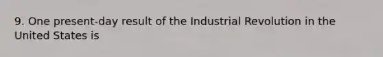 9. One present-day result of the Industrial Revolution in the United States is