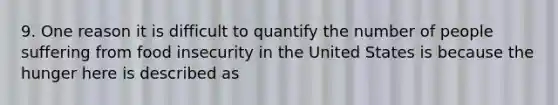 9. One reason it is difficult to quantify the number of people suffering from food insecurity in the United States is because the hunger here is described as