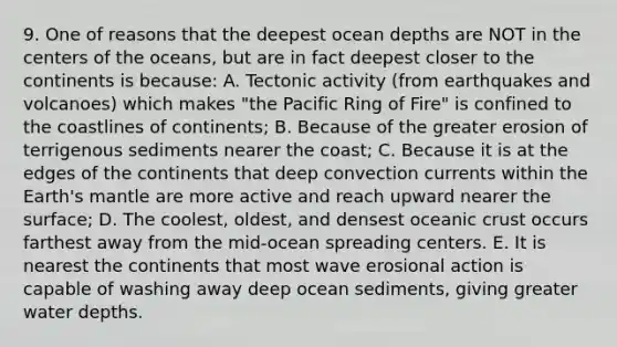 9. One of reasons that the deepest ocean depths are NOT in the centers of the oceans, but are in fact deepest closer to the continents is because: A. Tectonic activity (from earthquakes and volcanoes) which makes "the Pacific Ring of Fire" is confined to the coastlines of continents; B. Because of the greater erosion of terrigenous sediments nearer the coast; C. Because it is at the edges of the continents that deep convection currents within the Earth's mantle are more active and reach upward nearer the surface; D. The coolest, oldest, and densest oceanic crust occurs farthest away from the mid-ocean spreading centers. E. It is nearest the continents that most wave erosional action is capable of washing away deep ocean sediments, giving greater water depths.