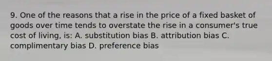 9. One of the reasons that a rise in the price of a fixed basket of goods over time tends to overstate the rise in a consumer's true cost of living, is: A. substitution bias B. attribution bias C. complimentary bias D. preference bias