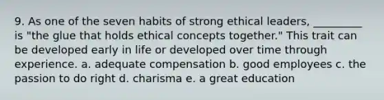 9. As one of the seven habits of strong ethical leaders, _________ is "the glue that holds ethical concepts together." This trait can be developed early in life or developed over time through experience. a. adequate compensation b. good employees c. the passion to do right d. charisma e. a great education