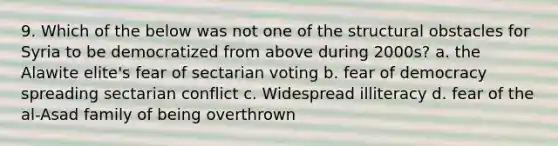 9. Which of the below was not one of the structural obstacles for Syria to be democratized from above during 2000s? a. the Alawite elite's fear of sectarian voting b. fear of democracy spreading sectarian conflict c. Widespread illiteracy d. fear of the al-Asad family of being overthrown