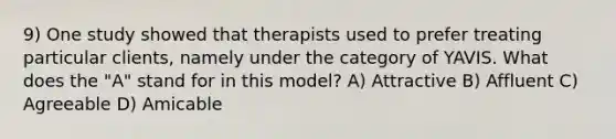 9) One study showed that therapists used to prefer treating particular clients, namely under the category of YAVIS. What does the "A" stand for in this model? A) Attractive B) Affluent C) Agreeable D) Amicable