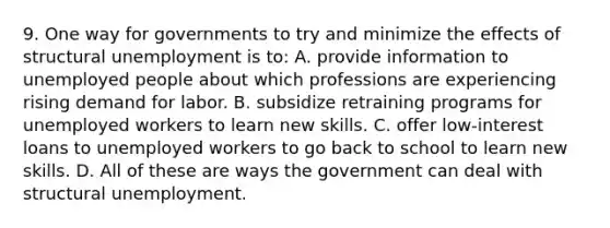 9. One way for governments to try and minimize the effects of structural unemployment is to: A. provide information to unemployed people about which professions are experiencing rising demand for labor. B. subsidize retraining programs for unemployed workers to learn new skills. C. offer low-interest loans to unemployed workers to go back to school to learn new skills. D. All of these are ways the government can deal with structural unemployment.