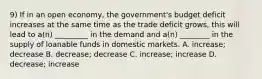 9) If in an open economy, the government's budget deficit increases at the same time as the trade deficit grows, this will lead to a(n) _________ in the demand and a(n) ________ in the supply of loanable funds in domestic markets. A. increase; decrease B. decrease; decrease C. increase; increase D. decrease; increase