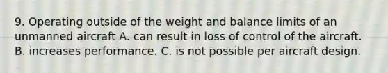 9. Operating outside of the weight and balance limits of an unmanned aircraft A. can result in loss of control of the aircraft. B. increases performance. C. is not possible per aircraft design.