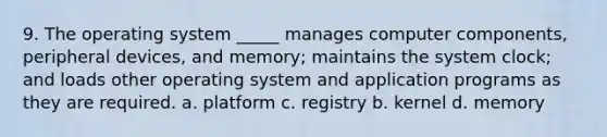 9. The operating system _____ manages computer components, peripheral devices, and memory; maintains the system clock; and loads other operating system and application programs as they are required. a. platform c. registry b. kernel d. memory