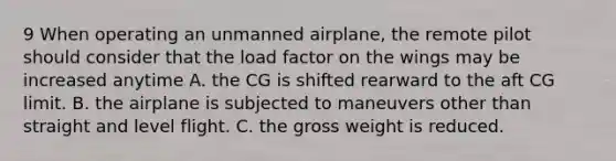 9 When operating an unmanned airplane, the remote pilot should consider that the load factor on the wings may be increased anytime A. the CG is shifted rearward to the aft CG limit. B. the airplane is subjected to maneuvers other than straight and level flight. C. the gross weight is reduced.