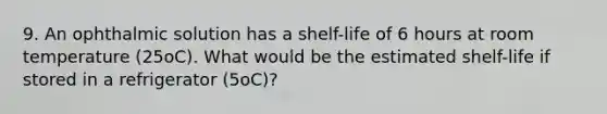 9. An ophthalmic solution has a shelf-life of 6 hours at room temperature (25oC). What would be the estimated shelf-life if stored in a refrigerator (5oC)?