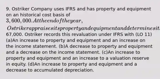 9. Ostriker Company uses IFRS and has property and equipment on an historical cost basis of 3,600,000. At the end of the year, Ostriker appraises its property and equipment and determines it had a revaluation increase of67,000. Ostriker records this revaluation under IFRS with (LO 11) (a)An increase to property and equipment and an increase on the income statement. (b)A decrease to property and equipment and a decrease on the income statement. (c)An increase to property and equipment and an increase to a valuation reserve in equity. (d)An increase to property and equipment and a decrease to accumulated depreciation.