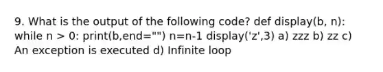 9. What is the output of the following code? def display(b, n): while n > 0: print(b,end="") n=n-1 display('z',3) a) zzz b) zz c) An exception is executed d) Infinite loop