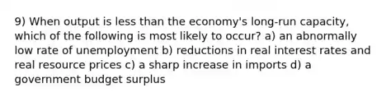 9) When output is less than the economy's long-run capacity, which of the following is most likely to occur? a) an abnormally low rate of unemployment b) reductions in real interest rates and real resource prices c) a sharp increase in imports d) a government budget surplus