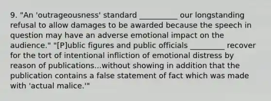 9. "An 'outrageousness' standard __________ our longstanding refusal to allow damages to be awarded because the speech in question may have an adverse emotional impact on the audience." "[P]ublic figures and public officials _________ recover for the tort of intentional infliction of emotional distress by reason of publications...without showing in addition that the publication contains a false statement of fact which was made with 'actual malice.'"