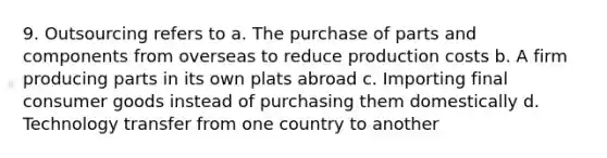 9. Outsourcing refers to a. The purchase of parts and components from overseas to reduce production costs b. A firm producing parts in its own plats abroad c. Importing final consumer goods instead of purchasing them domestically d. Technology transfer from one country to another