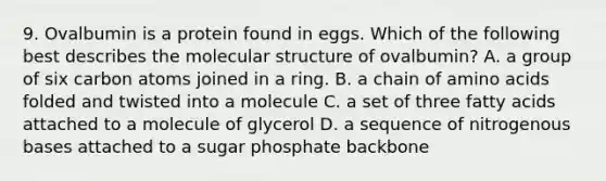 9. Ovalbumin is a protein found in eggs. Which of the following best describes the molecular structure of ovalbumin? A. a group of six carbon atoms joined in a ring. B. a chain of amino acids folded and twisted into a molecule C. a set of three fatty acids attached to a molecule of glycerol D. a sequence of nitrogenous bases attached to a sugar phosphate backbone