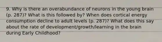 9. Why is there an overabundance of neurons in the young brain (p. 287)? What is this followed by? When does cortical energy consumption decline to adult levels (p. 287)? What does this say about the rate of development/growth/learning in the brain during Early Childhood?