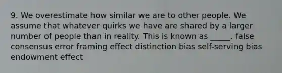 9. We overestimate how similar we are to other people. We assume that whatever quirks we have are shared by a larger number of people than in reality. This is known as _____. false consensus error framing effect distinction bias self-serving bias endowment effect