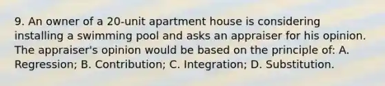 9. An owner of a 20-unit apartment house is considering installing a swimming pool and asks an appraiser for his opinion. The appraiser's opinion would be based on the principle of: A. Regression; B. Contribution; C. Integration; D. Substitution.