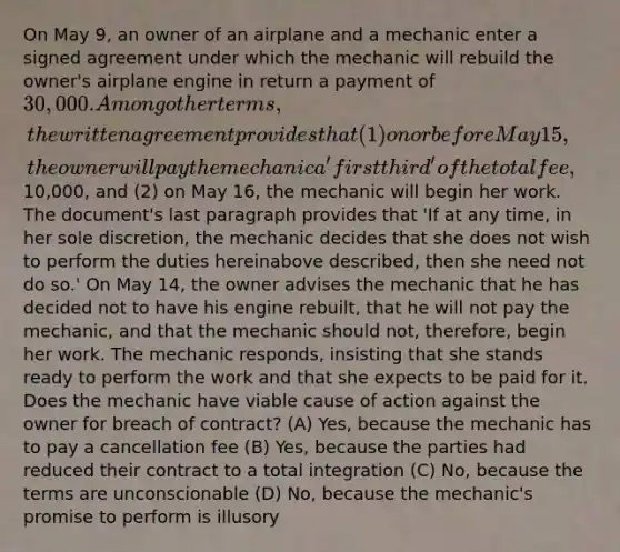 On May 9, an owner of an airplane and a mechanic enter a signed agreement under which the mechanic will rebuild the owner's airplane engine in return a payment of 30,000. Among other terms, the written agreement provides that (1) on or before May 15, the owner will pay the mechanic a 'first third' of the total fee,10,000, and (2) on May 16, the mechanic will begin her work. The document's last paragraph provides that 'If at any time, in her sole discretion, the mechanic decides that she does not wish to perform the duties hereinabove described, then she need not do so.' On May 14, the owner advises the mechanic that he has decided not to have his engine rebuilt, that he will not pay the mechanic, and that the mechanic should not, therefore, begin her work. The mechanic responds, insisting that she stands ready to perform the work and that she expects to be paid for it. Does the mechanic have viable cause of action against the owner for breach of contract? (A) Yes, because the mechanic has to pay a cancellation fee (B) Yes, because the parties had reduced their contract to a total integration (C) No, because the terms are unconscionable (D) No, because the mechanic's promise to perform is illusory