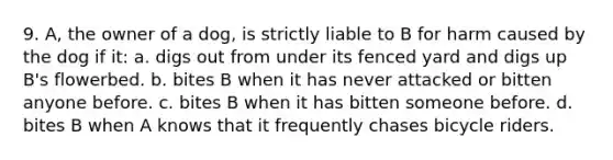 9. A, the owner of a dog, is strictly liable to B for harm caused by the dog if it: a. digs out from under its fenced yard and digs up B's flowerbed. b. bites B when it has never attacked or bitten anyone before. c. bites B when it has bitten someone before. d. bites B when A knows that it frequently chases bicycle riders.