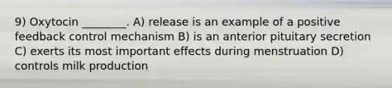 9) Oxytocin ________. A) release is an example of a positive feedback control mechanism B) is an anterior pituitary secretion C) exerts its most important effects during menstruation D) controls milk production