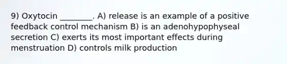 9) Oxytocin ________. A) release is an example of a positive feedback control mechanism B) is an adenohypophyseal secretion C) exerts its most important effects during menstruation D) controls milk production