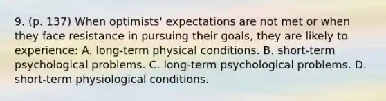 9. (p. 137) When optimists' expectations are not met or when they face resistance in pursuing their goals, they are likely to experience: A. long-term physical conditions. B. short-term psychological problems. C. long-term psychological problems. D. short-term physiological conditions.