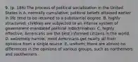 9. (p. 186) The process of political socialization in the United States is A. normally cumulative; political beliefs attained earlier in life tend to be retained to a substantial degree. B. highly structured; children are subjected to an intense system of government-mandated political indoctrination. C. highly effective; Americans are the best informed citizens in the world. D. extremely narrow; most Americans get nearly all their opinions from a single source. E. uniform; there are almost no differences in the opinions of various groups, such as northerners and southerners.