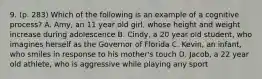 9. (p. 283) Which of the following is an example of a cognitive process? A. Amy, an 11 year old girl, whose height and weight increase during adolescence B. Cindy, a 20 year old student, who imagines herself as the Governor of Florida C. Kevin, an infant, who smiles in response to his mother's touch D. Jacob, a 22 year old athlete, who is aggressive while playing any sport