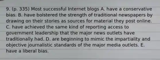 9. (p. 335) Most successful Internet blogs A. have a conservative bias. B. have bolstered the strength of traditional newspapers by drawing on their stories as sources for material they post online. C. have achieved the same kind of reporting access to government leadership that the major news outlets have traditionally had. D. are beginning to mimic the impartiality and objective journalistic standards of the major media outlets. E. have a liberal bias.