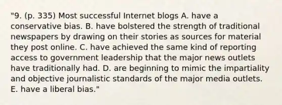 "9. (p. 335) Most successful Internet blogs A. have a conservative bias. B. have bolstered the strength of traditional newspapers by drawing on their stories as sources for material they post online. C. have achieved the same kind of reporting access to government leadership that the major news outlets have traditionally had. D. are beginning to mimic the impartiality and objective journalistic standards of the major media outlets. E. have a liberal bias."