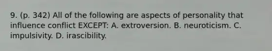 9. (p. 342) All of the following are aspects of personality that influence conflict EXCEPT: A. extroversion. B. neuroticism. C. impulsivity. D. irascibility.