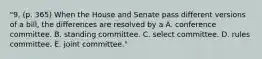 "9. (p. 365) When the House and Senate pass different versions of a bill, the differences are resolved by a A. conference committee. B. standing committee. C. select committee. D. rules committee. E. joint committee."