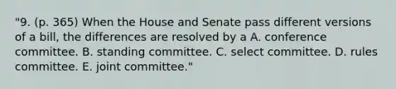 "9. (p. 365) When the House and Senate pass different versions of a bill, the differences are resolved by a A. conference committee. B. standing committee. C. select committee. D. rules committee. E. joint committee."