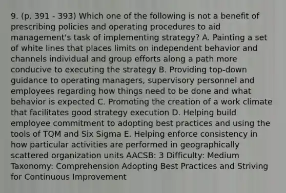 9. (p. 391 - 393) Which one of the following is not a benefit of prescribing policies and operating procedures to aid management's task of implementing strategy? A. Painting a set of white lines that places limits on independent behavior and channels individual and group efforts along a path more conducive to executing the strategy B. Providing top-down guidance to operating managers, supervisory personnel and employees regarding how things need to be done and what behavior is expected C. Promoting the creation of a work climate that facilitates good strategy execution D. Helping build employee commitment to adopting best practices and using the tools of TQM and Six Sigma E. Helping enforce consistency in how particular activities are performed in geographically scattered organization units AACSB: 3 Difficulty: Medium Taxonomy: Comprehension Adopting Best Practices and Striving for Continuous Improvement